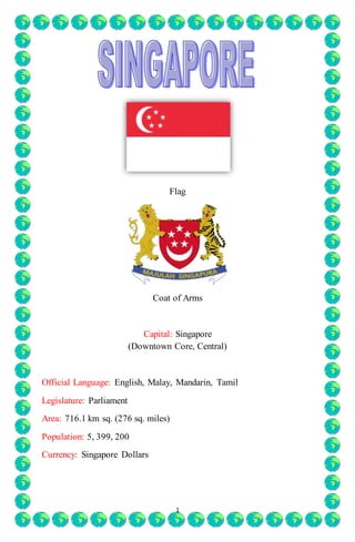 Flag 
Coat of Arms 
Capital: Singapore 
(Downtown Core, Central) 
Official Language: English, Malay, Mandarin, Tamil 
1 
Legislature: Parliament 
Area: 716.1 km sq. (276 sq. miles) 
Population: 5, 399, 200 
Currency: Singapore Dollars 
 