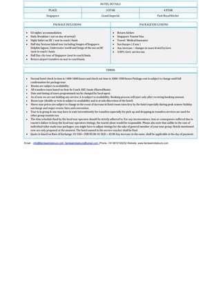 HOTEL DETAILS
PLACE 3 STAR 4 STAR
Singapore Grand Imperial Park Royal Kitcher
PACKAGE INCLUSIONS PACKAGE EXCLUSIONS
 03 nights’ accommodation.
 Daily Breakfast ( not on day of arrival)
 Night Safari on SIC ( seat in coach )basis
 Half day Sentosa Island tour including Images ofSingapore,
Dolphin lagoon, Underwater world and Songs of the sea onSIC
(seat in coach ) basis
 Half Day city tour of Singapore (seat in coach)basis.
 Return airport transfers on seat in coachbasis.
 Return Airfare
 Singapore Tourist Visa
 Travel/ MedicalInsurance
 Surcharges ( if any )
 Any increase / changes in taxes levied byGovt.
 3.09% Govt. service tax.
TERMS
 Normal hotel check in time is 1400-1600 hours and check out time is 1000-1200 hours Package cost is subject to change until full
confirmation for packagetour.
 Rooms are subject toavailability.
 All transfers tours based on Seat-In-Coach (SIC) basis (SharedBasis).
 Date and timing of tours programmed can be changed by local agent.
 As of now we are not holding any service, it is subject to availability. Booking process will start only after receiving booking amount.
 Room type (double or twin is subject to availability and is at sole discretion of the hotel)
 Above tour prices are subject to change in the event of increase in hotel room rates levy by the hotel especially during peak season/holiday
surcharge and major events/fairs and convention.
 Tour is in group & one may have to wait intermittently for transfers especially for pick-up and dropping as transfers services are used for
other group tourists too.
 The time schedule fixed by the local tour operator should be strictly adhered to. For any inconvenience, loss or consequence suffered due to
tourist’s failure to keep the local tour operators timings, the tourist alone would be responsible. Please also note that unlike in the case of
individual tailor made tour packages; you might have to adjust timings for the sake of general member of your tour group. Hotels mentioned
now are only proposed at the moment. The hotel named in the service voucher shall be final.
 Quote is based on Rate of Exchange: 01 USD = INR 62.00: 01 SGD = 42.00 Any increase in the same, shall be applicable at the day of payment.
Email: - info@fairdealindatours.com fairdealindiatours@gmail.com Phone -+919910193232 Website: www.fairdealindiatours.com
 