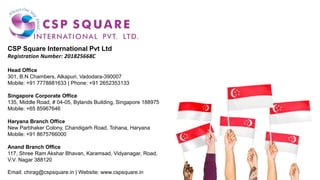 CSP Square International Pvt Ltd
Registration Number: 201825668C
Head Office
301, B.N Chambers, Alkapuri, Vadodara-390007
Mobile: +91 7778881633 | Phone: +91 2652353133
Singapore Corporate Office
135, Middle Road, # 04-05, Bylands Building, Singapore 188975
Mobile: +65 85967646
Haryana Branch Office
New Parbhaker Colony, Chandigarh Road, Tohana, Haryana
Mobile: +91 8675766000
Anand Branch Office
117, Shree Ram Akshar Bhavan, Karamsad, Vidyanagar, Road,
V.V. Nagar 388120
Email: chirag@cspsquare.in | Website: www.cspsquare.in
 