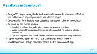 Visualforce in Salesforce1
• Design VF pages taking the limited real-estate in mobile into accountMiddle
ground between page layouts and Visualforce pages
• Decide which form-factors your page has to support - phone, tablet, both
• Develop for the mobile context
– Use device features like geolocation, camera etc. where appropriate
– Mobile version of the page/app does not have to support all the bells and whistles –
less is more
– Optimize for your most common mobile use case – discovery, data entry, search etc.
• <apex:page docType=“html-5.0” standardStylesheets="false”>
• Use Responsive Design principles (same as the Salesforce1 app)
 