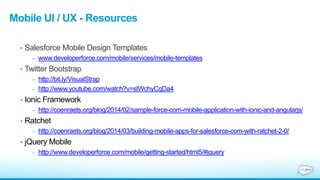 Mobile UI / UX - Resources
• Salesforce Mobile Design Templates
– www.developerforce.com/mobile/services/mobile-templates
• Twitter Bootstrap
– http://bit.ly/VisualStrap
– http://www.youtube.com/watch?v=sIWchyCqDa4
• Ionic Framework
– http://coenraets.org/blog/2014/02/sample-force-com-mobile-application-with-ionic-and-angularjs/
• Ratchet
– http://coenraets.org/blog/2014/03/building-mobile-apps-for-salesforce-com-with-ratchet-2-0/
• jQuery Mobile
– http://www.developerforce.com/mobile/getting-started/html5/#jquery
 