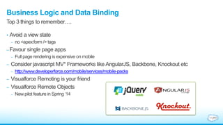 Business Logic and Data Binding
• Avoid a view state
– no <apex:form /> tags
–Favour single page apps
– Full page rendering is expensive on mobile
– Consider javascript MV* Frameworks like AngularJS, Backbone, Knockout etc
– http://www.developerforce.com/mobile/services/mobile-packs
– Visualforce Remoting is your friend
– Visualforce Remote Objects
– New pilot feature in Spring „14
Top 3 things to remember….
 