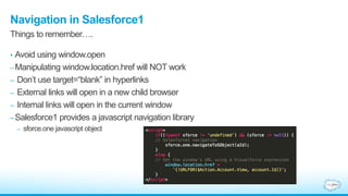 Navigation in Salesforce1
• Avoid using window.open
–Manipulating window.location.href will NOT work
– Don‟t use target=“blank” in hyperlinks
– External links will open in a new child browser
– Internal links will open in the current window
–Salesforce1 provides a javascript navigation library
– sforce.one javascript object
Things to remember….
 