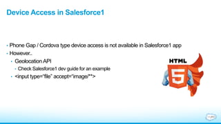 Device Access in Salesforce1
• Phone Gap / Cordova type device access is not available in Salesforce1 app
• However..
• Geolocation API
• Check Salesforce1 dev guide for an example
• <input type=“file” accept=“image/**>
 