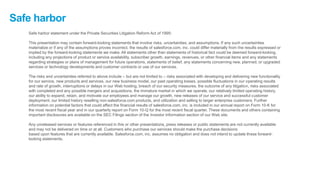 Safe harbor
Safe harbor statement under the Private Securities Litigation Reform Act of 1995:
This presentation may contain forward-looking statements that involve risks, uncertainties, and assumptions. If any such uncertainties
materialize or if any of the assumptions proves incorrect, the results of salesforce.com, inc. could differ materially from the results expressed or
implied by the forward-looking statements we make. All statements other than statements of historical fact could be deemed forward-looking,
including any projections of product or service availability, subscriber growth, earnings, revenues, or other financial items and any statements
regarding strategies or plans of management for future operations, statements of belief, any statements concerning new, planned, or upgraded
services or technology developments and customer contracts or use of our services.
The risks and uncertainties referred to above include – but are not limited to – risks associated with developing and delivering new functionality
for our service, new products and services, our new business model, our past operating losses, possible fluctuations in our operating results
and rate of growth, interruptions or delays in our Web hosting, breach of our security measures, the outcome of any litigation, risks associated
with completed and any possible mergers and acquisitions, the immature market in which we operate, our relatively limited operating history,
our ability to expand, retain, and motivate our employees and manage our growth, new releases of our service and successful customer
deployment, our limited history reselling non-salesforce.com products, and utilization and selling to larger enterprise customers. Further
information on potential factors that could affect the financial results of salesforce.com, inc. is included in our annual report on Form 10-K for
the most recent fiscal year and in our quarterly report on Form 10-Q for the most recent fiscal quarter. These documents and others containing
important disclosures are available on the SEC Filings section of the Investor Information section of our Web site.
Any unreleased services or features referenced in this or other presentations, press releases or public statements are not currently available
and may not be delivered on time or at all. Customers who purchase our services should make the purchase decisions
based upon features that are currently available. Salesforce.com, inc. assumes no obligation and does not intend to update these forward-
looking statements.
 