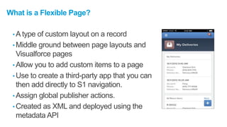What is a Flexible Page?
• A type of custom layout on a record
• Middle ground between page layouts and
Visualforce pages
• Allow you to add custom items to a page
• Use to create a third-party app that you can
then add directly to S1 navigation.
• Assign global publisher actions.
• Created as XML and deployed using the
metadata API
 