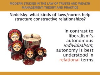 MODERN STUDIES IN THE LAW OF TRUSTS AND WEALTH
MANAGEMENT: THEORY AND PRACTICE
Nedelsky: what kinds of laws/norms help
structure constructive relationships?
In contrast to
liberalism’s
autonomous
individualism;
autonomy is best
understood in
relational terms
 