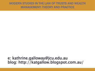 MODERN STUDIES IN THE LAW OF TRUSTS AND WEALTH
MANAGEMENT: THEORY AND PRACTICE
e: kathrine.galloway@jcu.edu.au
blog: http://katgallow.blogspot.com.au/
 