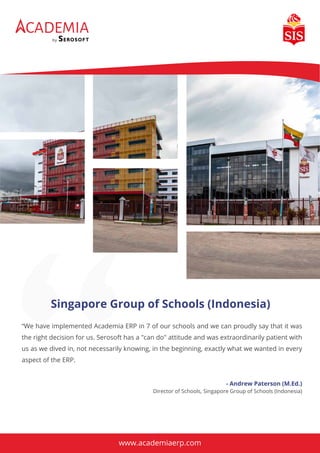Singapore Group of Schools (Indonesia)
CADEMIA
by
“We have implemented Academia ERP in 7 of our schools and we can proudly say that it was
the right decision for us. Serosoft has a "can do" attitude and was extraordinarily patient with
us as we dived in, not necessarily knowing, in the beginning, exactly what we wanted in every
aspect of the ERP.
- Andrew Paterson (M.Ed.)
Director of Schools, Singapore Group of Schools (Indonesia)
www.academiaerp.com
 
