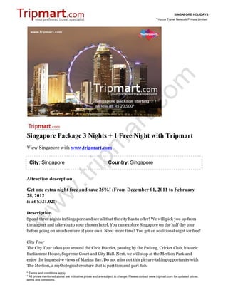 SINGAPORE HOLIDAYS
                                                                                                 Tripcos Travel Network Private Limited




Singapore Package 3 Nights + 1 Free Night with Tripmart
View Singapore with www.tripmart.com

 City: Singapore                                             Country: Singapore


Attraction descrption

Get one extra night free and save 25%! (From December 01, 2011 to February
28, 2012
is at $321.02!)

Description
Spend three nights in Singapore and see all that the city has to offer! We will pick you up from
the airport and take you to your chosen hotel. You can explore Singapore on the half day tour
before going on an adventure of your own. Need more time? You get an additional night for free!

City Tour
The City Tour takes you around the Civic District, passing by the Padang, Cricket Club, historic
Parliament House, Supreme Court and City Hall. Next, we will stop at the Merlion Park and
enjoy the impressive views of Marina Bay. Do not miss out this picture-taking opportunity with
The Merlion, a mythological creature that is part lion and part fish.
* Terms and conditions apply.
* All prices mentioned above are indicative prices and are subject to change. Please contact www.tripmart.com for updated prices,
terms and conditions.
 