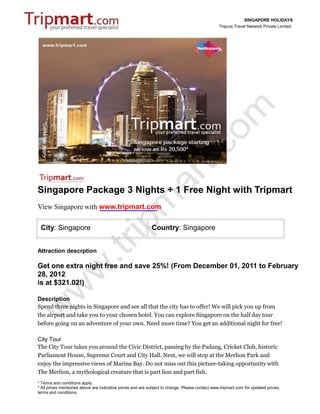 SINGAPORE HOLIDAYS
                                                                                                Tripcos Travel Network Private Limited




Singapore Package 3 Nights + 1 Free Night with Tripmart
View Singapore with www.tripmart.com

 City: Singapore                                            Country: Singapore


Attraction descrption

Get one extra night free and save 25%! (From December 01, 2011 to February
28, 2012
is at $321.02!)

Description
Spend three nights in Singapore and see all that the city has to offer! We will pick you up from
the airport and take you to your chosen hotel. You can explore Singapore on the half day tour
before going on an adventure of your own. Need more time? You get an additional night for free!

City Tour
The City Tour takes you around the Civic District, passing by the Padang, Cricket Club, historic
Parliament House, Supreme Court and City Hall. Next, we will stop at the Merlion Park and
enjoy the impressive views of Marina Bay. Do not miss out this picture-taking opportunity with
The Merlion, a mythological creature that is part lion and part fish.
* Terms and conditions apply.
* All prices mentioned above are indicative prices and are subject to change. Please contact www.tripmart.com for updated prices,
terms and conditions.
 