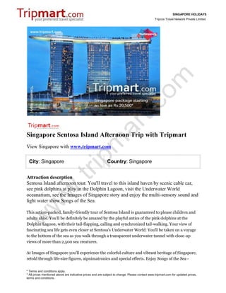 SINGAPORE HOLIDAYS
                                                                                                 Tripcos Travel Network Private Limited




Singapore Sentosa Island Afternoon Trip with Tripmart
View Singapore with www.tripmart.com

 City: Singapore                                             Country: Singapore


Attraction descrption
Sentosa Island afternoon tour. You'll travel to this island haven by scenic cable car,
see pink dolphins at play in the Dolphin Lagoon, visit the Underwater World
oceanarium, see the Images of Singapore story and enjoy the multi-sensory sound and
light water show Songs of the Sea.

This action-packed, family-friendly tour of Sentosa Island is guaranteed to please children and
adults alike. You'll be definitely be amazed by the playful antics of the pink dolphins at the
Dolphin Lagoon, with their tail-flapping, calling and synchronized tail-walking. Your view of
fascinating sea life gets even closer at Sentosa's Underwater World. You'll be taken on a voyage
to the bottom of the sea as you walk through a transparent underwater tunnel with close-up
views of more than 2,500 sea creatures.

At Images of Singapore you'll experience the colorful culture and vibrant heritage of Singapore,
retold through life-size figures, aipnimatronics and special effects. Enjoy Songs of the Sea -


* Terms and conditions apply.
* All prices mentioned above are indicative prices and are subject to change. Please contact www.tripmart.com for updated prices,
terms and conditions.
 