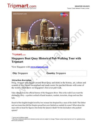SINGAPORE HOLIDAYS
                                                                                                 Tripcos Travel Network Private Limited




Singapore Boat Quay Historical Pub Walking Tour with
Tripmart
View Singapore with www.tripmart.com

 City: Singapore                                             Country: Singapore


Attraction descrption
Swig, swagger and stagger around Boat Quay and drink in the history, art, culture and
scandal of this former swampland and made easier for parched throats with some of
the world's finest brew on Singapore's first-ever pub walk.

Take a break from the official history of the Singapore River. This is the walk if you want the
alternative story - a perfect cocktail of bank breakers, vandals, terrorists, drugs and one fine
lady.

Heard of the English knight loved by two women but despised by a man of the cloth? The father
and son team that did the Empire proud but were labeled as vandals by some? What about the
man with no head for figures who broke the Queen's Bank? Or the lawmakers who pushed
opium?


* Terms and conditions apply.
* All prices mentioned above are indicative prices and are subject to change. Please contact www.tripmart.com for updated prices,
terms and conditions.
 