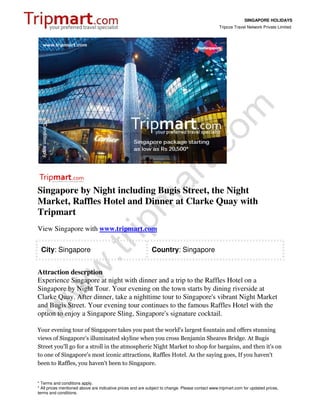 SINGAPORE HOLIDAYS
                                                                                                 Tripcos Travel Network Private Limited




Singapore by Night including Bugis Street, the Night
Market, Raffles Hotel and Dinner at Clarke Quay with
Tripmart
View Singapore with www.tripmart.com

 City: Singapore                                             Country: Singapore


Attraction descrption
Experience Singapore at night with dinner and a trip to the Raffles Hotel on a
Singapore by Night Tour. Your evening on the town starts by dining riverside at
Clarke Quay. After dinner, take a nighttime tour to Singapore's vibrant Night Market
and Bugis Street. Your evening tour continues to the famous Raffles Hotel with the
option to enjoy a Singapore Sling, Singapore's signature cocktail.

Your evening tour of Singapore takes you past the world's largest fountain and offers stunning
views of Singapore's illuminated skyline when you cross Benjamin Sheares Bridge. At Bugis
Street you'll go for a stroll in the atmospheric Night Market to shop for bargains, and then it's on
to one of Singapore's most iconic attractions, Raffles Hotel. As the saying goes, If you haven't
been to Raffles, you haven't been to Singapore.


* Terms and conditions apply.
* All prices mentioned above are indicative prices and are subject to change. Please contact www.tripmart.com for updated prices,
terms and conditions.
 