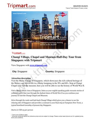 SINGAPORE HOLIDAYS
                                                                                                 Tripcos Travel Network Private Limited




Changi Village, Chapel and Museum Half-Day Tour from
Singapore with Tripmart
View Singapore with www.tripmart.com

 City: Singapore                                             Country: Singapore


Attraction descrption
Visit the Malay Village of Singapore, which showcases the rich cultural heritage of
the Malays and relives life in a Malay kampung in the 50's and 60's. Stop at Changi
Chapel and visit the museum, here you will be able to see the history of World War II.

Visit a Malay Ethnic Area of Singapore, listen as your english speaking guide recounts stories of
collective spirit that rose through the darkest times of World War II as you continue your
journey to visit the Changi Chapel and Museum.

Drive through the rustic and laid-back Changi Village which gives you a chance to see the
relaxing side of Singapore and provides a contrast to your final stop at Tampines New Town, a
typical heartland township of present day Singapore.

Starts @ USD 25 per person

* Terms and conditions apply.
* All prices mentioned above are indicative prices and are subject to change. Please contact www.tripmart.com for updated prices,
terms and conditions.
 