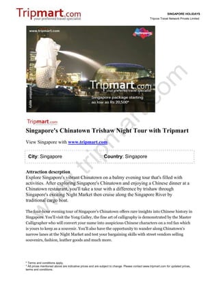 SINGAPORE HOLIDAYS
                                                                                                 Tripcos Travel Network Private Limited




Singapore's Chinatown Trishaw Night Tour with Tripmart
View Singapore with www.tripmart.com

 City: Singapore                                             Country: Singapore


Attraction descrption
Explore Singapore's vibrant Chinatown on a balmy evening tour that's filled with
activities. After exploring Singapore's Chinatown and enjoying a Chinese dinner at a
Chinatown restaurant, you'll take a tour with a difference by trishaw through
Singapore's exciting Night Market then cruise along the Singapore River by
traditional cargo boat.

The four-hour evening tour of Singapore's Chinatown offers rare insights into Chinese history in
Singapore. You'll visit the Yong Galley, the fine art of calligraphy is demonstrated by the Master
Calligrapher who will convert your name into auspicious Chinese characters on a red fan which
is yours to keep as a souvenir. You'll also have the opportunity to wander along Chinatown's
narrow lanes at the Night Market and test your bargaining skills with street vendors selling
souvenirs, fashion, leather goods and much more.




* Terms and conditions apply.
* All prices mentioned above are indicative prices and are subject to change. Please contact www.tripmart.com for updated prices,
terms and conditions.
 