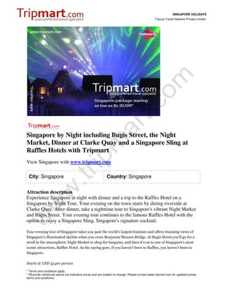 SINGAPORE HOLIDAYS
                                                                                                 Tripcos Travel Network Private Limited




Singapore by Night including Bugis Street, the Night
Market, Dinner at Clarke Quay and a Singapore Sling at
Raffles Hotels with Tripmart
View Singapore with www.tripmart.com

 City: Singapore                                            Country: Singapore


Attraction descrption
Experience Singapore at night with dinner and a trip to the Raffles Hotel on a
Singapore by Night Tour. Your evening on the town starts by dining riverside at
Clarke Quay. After dinner, take a nighttime tour to Singapore's vibrant Night Market
and Bugis Street. Your evening tour continues to the famous Raffles Hotel with the
option to enjoy a Singapore Sling, Singapore's signature cocktail.

Your evening tour of Singapore takes you past the world's largest fountain and offers stunning views of
Singapore's illuminated skyline when you cross Benjamin Sheares Bridge. At Bugis Street you'll go for a
stroll in the atmospheric Night Market to shop for bargains, and then it's on to one of Singapore's most
iconic attractions, Raffles Hotel. As the saying goes, If you haven't been to Raffles, you haven't been to
Singapore.

Starts @ USD 55 per person

* Terms and conditions apply.
* All prices mentioned above are indicative prices and are subject to change. Please contact www.tripmart.com for updated prices,
terms and conditions.
 