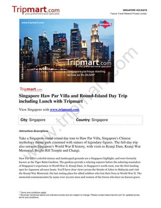 SINGAPORE HOLIDAYS
                                                                                                 Tripcos Travel Network Private Limited




Singapore Haw Par Villa and Round-Island Day Trip
including Lunch with Tripmart
View Singapore with www.tripmart.com

 City: Singapore                                            Country: Singapore


Attraction descrption

Take a Singapore round-island day tour to Haw Par Villa, Singapore's Chinese
mythology theme park crammed with statues of legendary figures. The full-day trip
also retraces Singapore's World War II history, with visits to Kranji Dam, Kranji War
Memorial, Bright Hill Temple and Changi.

Haw Par Villa's colorful statues and landscaped grounds are a Singapore highlight, and were formerly
known as the Tiger Balm Gardens. The gardens provide a relaxing sojourn before the sobering reminders
of Singapore's experience in World War II. Kranji Dam, in Singapore's north-west, was the first landing
spot for Japanese advance boats. You'll have clear views across the Straits of Johor to Malaysia and visit
the Kranji War Memorial, the last resting place for allied soldiers who lost their lives in World War II. The
memorial commemorates by name over 20,000 men and women of the forces who have no known grave.




* Terms and conditions apply.
* All prices mentioned above are indicative prices and are subject to change. Please contact www.tripmart.com for updated prices,
terms and conditions.
 