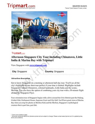 SINGAPORE HOLIDAYS
                                                                                                 Tripcos Travel Network Private Limited




Afternoon Singapore City Tour including Chinatown, Little
India & Marina Bay with Tripmart
View Singapore with www.tripmart.com

 City: Singapore                                             Country: Singapore


Attraction descrption

Get to know Singapore on a morning or afternoon half-day tour. You'll see all the
city's highlights in one short tour perfect if your time is limited. Highlights include
Singapore's vibrant Chinatown, colonial landmarks, Little India and the iconic,
Merlion. You also have the option of combining your city tour with a 30-minute flight
aboard the Singapore Flyer.

Your orientation tour of Singapore begins with a drive around the Civic District past the Padang,
Cricket Club, Parliament House, Supreme Court and City Hall. You'll have great views of Marina
Bay when you stop for photos at Merlion Park and the Merlion, Singapore's mythological
creature that is part lion, part fish.




* Terms and conditions apply.
* All prices mentioned above are indicative prices and are subject to change. Please contact www.tripmart.com for updated prices,
terms and conditions.
 