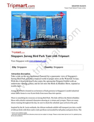 SINGAPORE HOLIDAYS
                                                                                                 Tripcos Travel Network Private Limited




Singapore Jurong Bird Park Tour with Tripmart
View Singapore with www.tripmart.com

 City: Singapore                                             Country: Singapore


Attraction descrption
Take a ride on the air-conditioned Panorail for a panoramic view of Singapore's
Jurong Bird Park and into a tropical world of jungle mists at the Waterfall Aviary.
With this 4-hour tour you'll also enjoy the spectacular Penguin Exhibit with an
underwater viewing gallery and do not miss the Birds & Buddies Show, reputed as
world-class.

Jurong Bird Park is located on 20 hectares of lush greenery in Singapore's model industrial
estate and is home to over 8,000 birds from more than 600 species.

There is something for everyone at Jurong Bird Park. The kids will love the Birds & Buddies
Show with colorful costumed characters showing at 11:00am and 3:00pm. There are many
shows running throughout the day, be sure to check the schedule upon arrival at the park.

Inspired by the St. Lucia wetlands, the African wetlands exhibit will transport you into a world
of African birds with three native style pavilions surrounded by tall palms and green ferns. The
* Terms and conditions apply.
* All prices mentioned above are indicative prices and are subject to change. Please contact www.tripmart.com for updated prices,
terms and conditions.
 