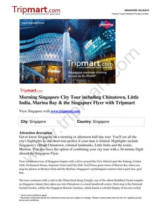 SINGAPORE HOLIDAYS
                                                                                                 Tripcos Travel Network Private Limited




Morning Singapore City Tour including Chinatown, Little
India, Marina Bay & the Singapore Flyer with Tripmart
View Singapore with www.tripmart.com

 City: Singapore                                            Country: Singapore


Attraction descrption
Get to know Singapore on a morning or afternoon half-day tour. You'll see all the
city's highlights in one short tour perfect if your time is limited. Highlights include
Singapore's vibrant Chinatown, colonial landmarks, Little India and the iconic,
Merlion. You also have the option of combining your city tour with a 30-minute flight
aboard the Singapore Flyer.

Your orientation tour of Singapore begins with a drive around the Civic District past the Padang, Cricket
Club, Parliament House, Supreme Court and City Hall. You'll have great views of Marina Bay when you
stop for photos at Merlion Park and the Merlion, Singapore's mythological creature that is part lion, part
fish.

The tour continues with a visit to the Thian Hock Keng Temple, one of the oldest Buddhist-Taoist temples
on Singapore island, then takes you into Chinatown to a local handicraft centre. Next stop is the National
Orchid Garden, within the Singapore Botanic Gardens, which boasts a colorful display of 60,000 orchid

* Terms and conditions apply.
* All prices mentioned above are indicative prices and are subject to change. Please contact www.tripmart.com for updated prices,
terms and conditions.
 