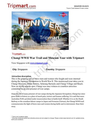 SINGAPORE HOLIDAYS
                                                                                                 Tripcos Travel Network Private Limited




Changi WWII War Trail and Museum Tour with Tripmart
View Singapore with www.tripmart.com

 City: Singapore                                             Country: Singapore


Attraction descrption
This is the gripping tale of brave men and women who fought and were interned
during the Japanese Occupation in World War II. This motorcoach tour takes you to
Changi Museum, Johore Battery, Selarang Barracks and Changi Village and Beach.
Now an idyllic seaside spot, Changi was once witness to countless atrocities
committed in several prisoner-of-war camps.

Once the site of many prisoner-of-war camps during the Japanese Occupation, Changi has since
gone down in history as a place of much pain, torture and human suffering. It is said that more
Australian PoWs perished under incarceration than in battle itself. Whether it is on the Death
Railway or the countless labour camps in Japan and Formosa (Taiwan), the Changi WWII trail
commemorates the fight of brave men and women during battle and in internment. Hear their
story.




* Terms and conditions apply.
* All prices mentioned above are indicative prices and are subject to change. Please contact www.tripmart.com for updated prices,
terms and conditions.
 