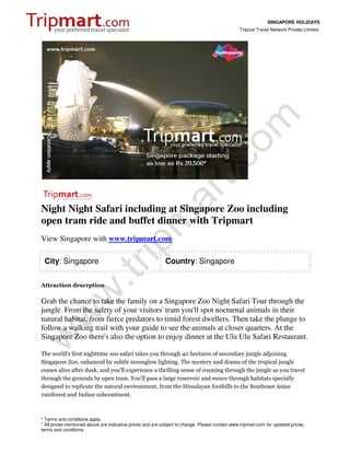 SINGAPORE HOLIDAYS
                                                                                                 Tripcos Travel Network Private Limited




Night Night Safari including at Singapore Zoo including
open tram ride and buffet dinner with Tripmart
View Singapore with www.tripmart.com

 City: Singapore                                            Country: Singapore


Attraction descrption

Grab the chance to take the family on a Singapore Zoo Night Safari Tour through the
jungle. From the safety of your visitors' tram you'll spot nocturnal animals in their
natural habitat, from fierce predators to timid forest dwellers. Then take the plunge to
follow a walking trail with your guide to see the animals at closer quarters. At the
Singapore Zoo there's also the option to enjoy dinner at the Ulu Ulu Safari Restaurant.

The world's first nighttime zoo safari takes you through 40 hectares of secondary jungle adjoining
Singapore Zoo, enhanced by subtle moonglow lighting. The mystery and drama of the tropical jungle
comes alive after dusk, and you'll experience a thrilling sense of roaming through the jungle as you travel
through the grounds by open tram. You'll pass a large reservoir and weave through habitats specially
designed to replicate the natural environment, from the Himalayan foothills to the Southeast Asian
rainforest and Indian subcontinent.



* Terms and conditions apply.
* All prices mentioned above are indicative prices and are subject to change. Please contact www.tripmart.com for updated prices,
terms and conditions.
 
