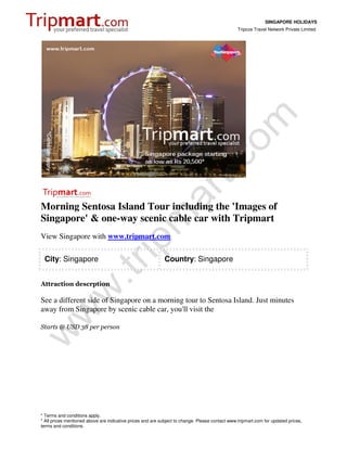 SINGAPORE HOLIDAYS
                                                                                                 Tripcos Travel Network Private Limited




Morning Sentosa Island Tour including the 'Images of
Singapore' & one-way scenic cable car with Tripmart
View Singapore with www.tripmart.com

 City: Singapore                                             Country: Singapore


Attraction descrption

See a different side of Singapore on a morning tour to Sentosa Island. Just minutes
away from Singapore by scenic cable car, you'll visit the

Starts @ USD 38 per person




* Terms and conditions apply.
* All prices mentioned above are indicative prices and are subject to change. Please contact www.tripmart.com for updated prices,
terms and conditions.
 