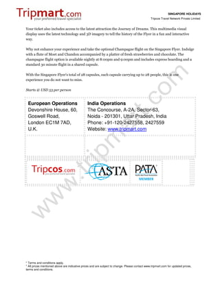 SINGAPORE HOLIDAYS
                                                                                                 Tripcos Travel Network Private Limited


Your ticket also includes access to the latest attraction the Journey of Dreams. This multimedia visual
display uses the latest technology and 3D imagery to tell the history of the Flyer in a fun and interactive
way.

Why not enhance your experience and take the optional Champagne flight on the Singapore Flyer. Indulge
with a flute of Moet and Chandon accompanied by a platter of fresh strawberries and chocolate. The
champagne flight option is available nightly at 8:00pm and 9:00pm and includes express boarding and a
standard 30 minute flight in a shared capsule.

With the Singapore Flyer's total of 28 capsules, each capsule carrying up to 28 people, this is one
experience you do not want to miss.

Starts @ USD 53 per person


 European Operations                            India Operations
 Devonshire House, 60,                          The Concourse, A-2A, Sector-63,
 Goswell Road,                                  Noida - 201301, Uttar Pradesh, India
 London EC1M 7AD,                               Phone: +91-120-2427558, 2427559
 U.K.                                           Website: www.tripmart.com




* Terms and conditions apply.
* All prices mentioned above are indicative prices and are subject to change. Please contact www.tripmart.com for updated prices,
terms and conditions.
 