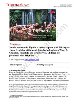 SINGAPORE HOLIDAYS
                                                                                                 Tripcos Travel Network Private Limited




30-min adults-only flight in a shared capsule with 360 degree
views. Available at 8pm and 9pm. Includes glass of Moet &
Chandon, chocolate and strawberries. Children not
permitted with Tripmart
View Singapore with www.tripmart.com

 City: Singapore                                            Country: Singapore


Attraction descrption
Discover Singapore from Asia's most iconic architectural and engineering marvels -
the Singapore Flyer. Towering 165 meters above Singapore, the Singapore Flyer is the
world's largest observation wheel at 30 meters higher than the famed London Eye.
During your 30-minute flight enjoy the views of the Singapore River, Marina Bay,
Changi Airport, Sentosa Island and even parts of neighboring Malaysia and Indonesia.

From sunrise until sunset, experience the breathtaking, panoramic views of Singapore and beyond: the
magnificent Marina Bay, Singapore's soaring skyscrapers, tropical greenery, the bright lights and non-
stop action against the beautiful skies. Witness and be inspired by the phenomenal growth and progress
that Singapore has achieved, from a humble fishing village to a cosmopolitan city, as you take in key
monuments and architecture during your 30-minute flight.

* Terms and conditions apply.
* All prices mentioned above are indicative prices and are subject to change. Please contact www.tripmart.com for updated prices,
terms and conditions.
 