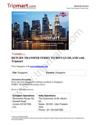 SINGAPORE HOLIDAYS
                                                                                                 Tripcos Travel Network Private Limited




RETURN TRANSFER FERRY TO BINTAN ISLAND with
Tripmart
View Singapore with www.tripmart.com

 City: Singapore                                             Country: Singapore


Attraction descrption
Ferry ride from Singapore to Bintain and Back to Singapore.
FERRY TRANSFER (Economy Class)

Starts @ USD 48 per person


 European Operations                            India Operations
 Devonshire House, 60,                          The Concourse, A-2A, Sector-
 Goswell Road,                                  63,
 London EC1M 7AD,                               Noida - 201301, Uttar Pradesh,
 U.K.                                           India
                                                Phone: +91-120-2427558,


* Terms and conditions apply.
* All prices mentioned above are indicative prices and are subject to change. Please contact www.tripmart.com for updated prices,
terms and conditions.
 