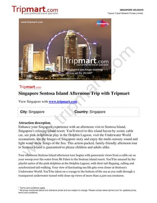 SINGAPORE HOLIDAYS
                                                                                                 Tripcos Travel Network Private Limited




Singapore Sentosa Island Afternoon Trip with Tripmart
View Singapore with www.tripmart.com

 City: Singapore                                             Country: Singapore


Attraction descrption
Enhance your Singapore experience with an afternoon visit to Sentosa Island,
Singapore's relaxing island resort. You'll travel to this island haven by scenic cable
car, see pink dolphins at play in the Dolphin Lagoon, visit the Underwater World
oceanarium, see the Images of Singapore story and enjoy the multi-sensory sound and
light water show Songs of the Sea. This action-packed, family-friendly afternoon tour
to Sentosa Island is guaranteed to please children and adults alike.

Your afternoon Sentosa Island afternoon tour begins with panoramic views from a cable car as
your swoop over the water from Mt Faber to the Sentosa island resort. You'll be amazed by the
playful antics of the pink dolphins at the Dolphin Lagoon, with their tail-flapping, calling and
synchronized tail-walking. Your view of fascinating sea life gets even closer at Sentosa's
Underwater World. You'll be taken on a voyage to the bottom of the sea as you walk through a
transparent underwater tunnel with close-up views of more than 2,500 sea creatures.



* Terms and conditions apply.
* All prices mentioned above are indicative prices and are subject to change. Please contact www.tripmart.com for updated prices,
terms and conditions.
 