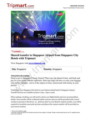 SINGAPORE HOLIDAYS
                                                                                                 Tripcos Travel Network Private Limited




Shared transfer to Singapore Airport from Singapore City
Hotels with Tripmart
View Singapore with www.tripmart.com

 City: Singapore                                             Country: Singapore


Attraction descrption
Need to get to Singapore Changi Airport? Plan your trip ahead of time, and book and
pay for your airport transfer right here. Don't pay high cab fares or carry your luggage
onto public transport - arrive at the airport on time, relaxed and with money in your
pocket!

Travel from your Singapore City hotel or your Sentosa Island hotel to Singapore Airport.
Transfer services are available 24 hours a day, 7 days a week.

When making a booking, you will need to advise your flight details and your accommodation
details. Your transfer will be confirmed within 24 hours and you will be provided with a travel
voucher to present to the driver. 24 - 48 hours prior to your Hotel to Airport transfer, you will be
required to reconfirm exact pick up times and places (the contact number will be provided on
your travel voucher).

* Terms and conditions apply.
* All prices mentioned above are indicative prices and are subject to change. Please contact www.tripmart.com for updated prices,
terms and conditions.
 
