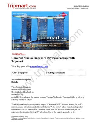 SINGAPORE HOLIDAYS
                                                                                                 Tripcos Travel Network Private Limited




Universal Studios Singapore Day Pass Package with
Tripmart
View Singapore with www.tripmart.com

 City: Singapore                                             Country: Singapore


Attraction descrption
Detials

Type: Tours in Singapore
Departs From: Singapore
Meeting Point: Hotel pick-up
Duration: 1 day
Available: Depending on the season, Monday Tuesday Wednesday Thursday Friday at 08:30 or
Saturday Sunday at 08:30

This Hollywood movie theme park forms part of Resorts World™ Sentosa. Among the park’s
many rides and attractions are Battlestar Galactica™, the world’s tallest pair of dueling roller
coasters and Far Far Away Castle™, the first castle from the world of Shrek where you can
experience the amazing Shrek 4-D™ attraction. One of the biggest spectacles in live

* Terms and conditions apply.
* All prices mentioned above are indicative prices and are subject to change. Please contact www.tripmart.com for updated prices,
terms and conditions.
 