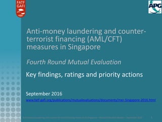 Anti-money laundering and counter-terrorist financing measures in Singapore – Mutual Evaluation Report – September 2016 1
Anti-money laundering and counter-
terrorist financing (AML/CFT)
measures in Singapore
Fourth Round Mutual Evaluation
Key findings, ratings and priority actions
September 2016
www.fatf-gafi.org/publications/mutualevaluations/documents/mer-Singapore-2016.html
 