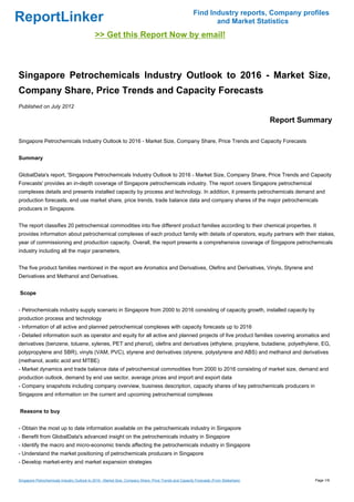 Find Industry reports, Company profiles
ReportLinker                                                                                                   and Market Statistics
                                             >> Get this Report Now by email!



Singapore Petrochemicals Industry Outlook to 2016 - Market Size,
Company Share, Price Trends and Capacity Forecasts
Published on July 2012

                                                                                                                                        Report Summary

Singapore Petrochemicals Industry Outlook to 2016 - Market Size, Company Share, Price Trends and Capacity Forecasts


Summary


GlobalData's report, 'Singapore Petrochemicals Industry Outlook to 2016 - Market Size, Company Share, Price Trends and Capacity
Forecasts' provides an in-depth coverage of Singapore petrochemicals industry. The report covers Singapore petrochemical
complexes details and presents installed capacity by process and technology. In addition, it presents petrochemicals demand and
production forecasts, end use market share, price trends, trade balance data and company shares of the major petrochemicals
producers in Singapore.


The report classifies 20 petrochemical commodities into five different product families according to their chemical properties. It
provides information about petrochemical complexes of each product family with details of operators, equity partners with their stakes,
year of commissioning and production capacity. Overall, the report presents a comprehensive coverage of Singapore petrochemicals
industry including all the major parameters.


The five product families mentioned in the report are Aromatics and Derivatives, Olefins and Derivatives, Vinyls, Styrene and
Derivatives and Methanol and Derivatives.


Scope


- Petrochemicals industry supply scenario in Singapore from 2000 to 2016 consisting of capacity growth, installed capacity by
production process and technology
- Information of all active and planned petrochemical complexes with capacity forecasts up to 2016
- Detailed information such as operator and equity for all active and planned projects of five product families covering aromatics and
derivatives (benzene, toluene, xylenes, PET and phenol), olefins and derivatives (ethylene, propylene, butadiene, polyethylene, EG,
polypropylene and SBR), vinyls (VAM, PVC), styrene and derivatives (styrene, polystyrene and ABS) and methanol and derivatives
(methanol, acetic acid and MTBE)
- Market dynamics and trade balance data of petrochemical commodities from 2000 to 2016 consisting of market size, demand and
production outlook, demand by end use sector, average prices and import and export data
- Company snapshots including company overview, business description, capacity shares of key petrochemicals producers in
Singapore and information on the current and upcoming petrochemical complexes


Reasons to buy


- Obtain the most up to date information available on the petrochemicals industry in Singapore
- Benefit from GlobalData's advanced insight on the petrochemicals industry in Singapore
- Identify the macro and micro-economic trends affecting the petrochemicals industry in Singapore
- Understand the market positioning of petrochemicals producers in Singapore
- Develop market-entry and market expansion strategies


Singapore Petrochemicals Industry Outlook to 2016 - Market Size, Company Share, Price Trends and Capacity Forecasts (From Slideshare)             Page 1/9
 