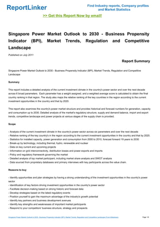 Find Industry reports, Company profiles
ReportLinker                                                                                                    and Market Statistics
                                              >> Get this Report Now by email!



Singapore Power Market Outlook to 2030 - Business Propensity
Indicator                     (BPI),               Market                   Trends,                    Regulation                          and         Competitive
Landscape
Published on July 2011

                                                                                                                                                      Report Summary

Singapore Power Market Outlook to 2030 - Business Propensity Indicator (BPI), Market Trends, Regulation and Competitive
Landscape


Summary


This report includes a detailed analysis of the current investment climate in the country's power sector and over the next decade
across 6 broad parameters. Each parameter has a weight assigned, and a weighted average score is calculated to obtain the final
country ranking in that region. The study also maps the relative ranking of the key countries in the region according to the current
investment opportunities in the country and that by 2020.


This report also examines the country's power market structure and provides historical and forecast numbers for generation, capacity
and consumption up to 2030. Detailed analysis of the market's regulatory structure, supply and demand balance, import and export
trends, competitive landscape and power projects at various stages of the supply chain is provided.


Scope


- Analysis of the current investment climate in the country's power sector across six parameters and over the next decade
- Relative ranking of the key country's in the region according to the current investment opportunities in the country and that by 2020.
- Statistics for installed capacity, power generation and consumption from 2000 to 2010, forecast forward 19 years to 2030
- Break-up by technology, including thermal, hydro, renewable and nuclear
- Data on key current and upcoming projects
- Information on grid interconnectivity, distribution losses and power exports and imports
- Policy and regulatory framework governing the market
- Detailed analysis of top market participant, including market share analysis and SWOT analysis
- Data sourced from proprietary databases and primary interviews with key participants across the value chain.


Reasons to buy


- Identify opportunities and plan strategies by having a strong understanding of the investment opportunities in the country's power
sector
- Identification of key factors driving investment opportunities in the country's power sector
- Facilitate decision-making based on strong historic and forecast data
- Develop strategies based on the latest regulatory events
- Position yourself to gain the maximum advantage of the industry's growth potential
- Identify key partners and business development avenues
- Identify key strengths and weaknesses of important market participants
- Respond to your competitors' business structure, strategy and prospects


Singapore Power Market Outlook to 2030 - Business Propensity Indicator (BPI), Market Trends, Regulation and Competitive Landscape (From Slideshare)             Page 1/6
 