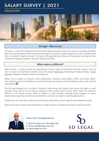 T: +852 3752 0529 | M: +852 6508 2202
E: nathan.smith@sdlegal-asia.com
W: www.sdlegal-asia.com
Nathan Smith | Managing Director
SINGAPORE
SINGAPORE
SALARY SURVEY | 2021
SALARY SURVEY | 2021
SD Legal is a search firm focused on the Asia Pacific legal recruitment sector. Our goal is to provide candidates
with real time job opportunities from across the region; and to give hiring managers access to a candidate pool
that is unrivalled in depth and reach. The team at SD Legal have over 20 years of experience covering key hubs
including: Hong Kong, Singapore, Shanghai, Beijing, and Tokyo.
Nathan Smith is a highly trained and experienced In-House Legal & Compliance Recruiter, based in Asia for
over 12 years and covering key markets across the region (North Asia: Hong Kong, Shanghai, Beijing + South
East Asia: Singapore, Malaysia, Indonesia, Philippines).
Nathan has a number of exclusive client relationships, centered around MNC’s, SME’s and Family offices.
This network is built on foundations of successful hiring and industry recommendations, please click here for
more details.
The SD Legal database has a number of exclusive relationships with lawyers from across the region, as well
as being a first port of call for lawyers looking to move and/or return to Asia. What makes this database
different is the weekly contact made by Nathan to each member, allowing hiring managers to access
lawyers who are perhaps not actively searching for a new role, but ‘open’ to exciting opportunities.
Positions we can assist with include: General Counsel, Legal Director, Senior Legal Counsel, Regional Counsel.
Other niche areas include: Head of Compliance, Trade Compliance, Employment Lawyers and IP specialists.
SD Legal - Who we are
What makes us different?
 