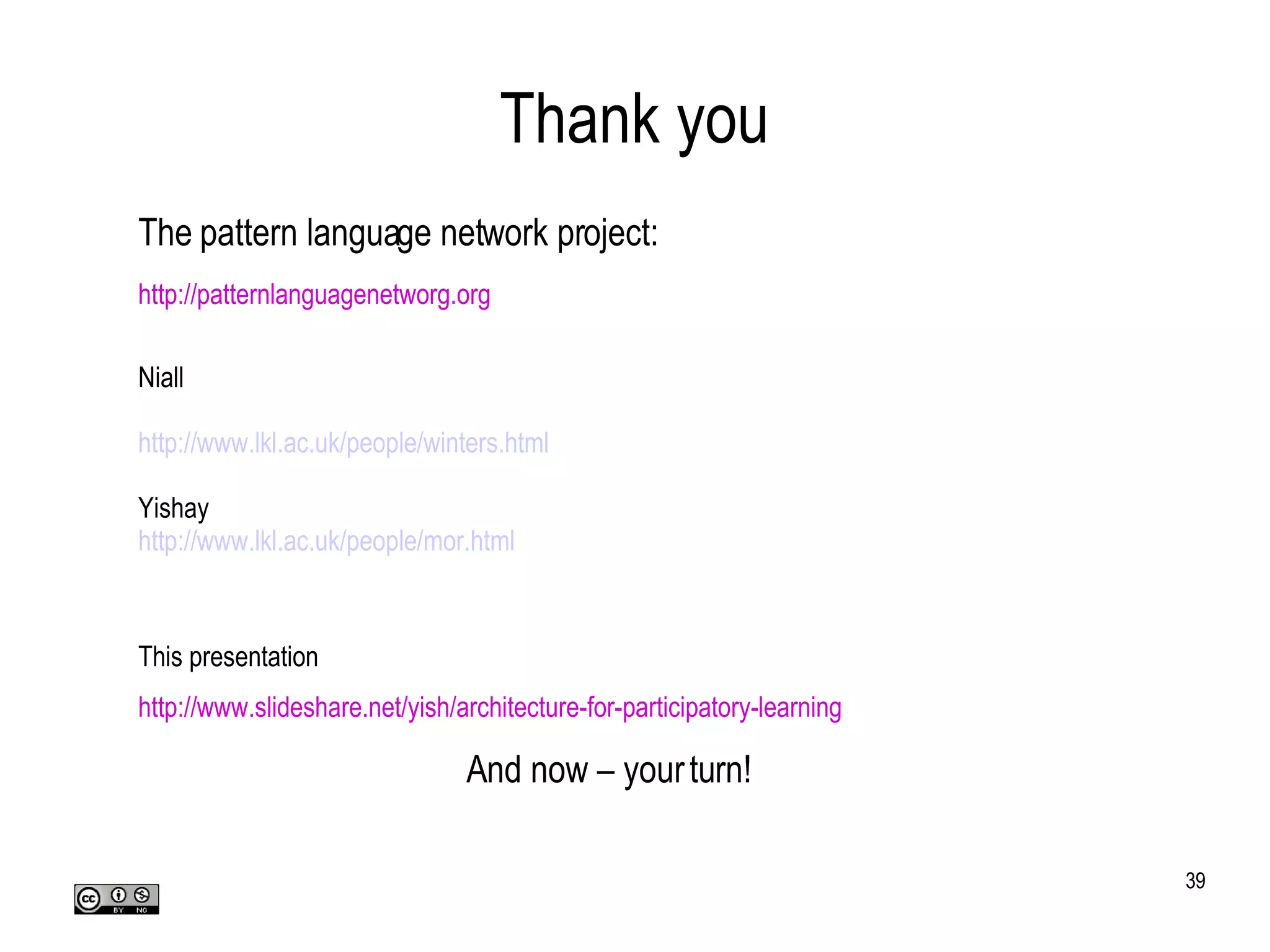 Thank you The pattern language network project: http://patternlanguagenetworg.org Niall http://www.lkl.ac.uk/people/winters.html Yishay http://www.lkl.ac.uk/people/mor.html This presentation http://www.slideshare.net/yish/architecture-for-participatory-learning And now – your turn! 