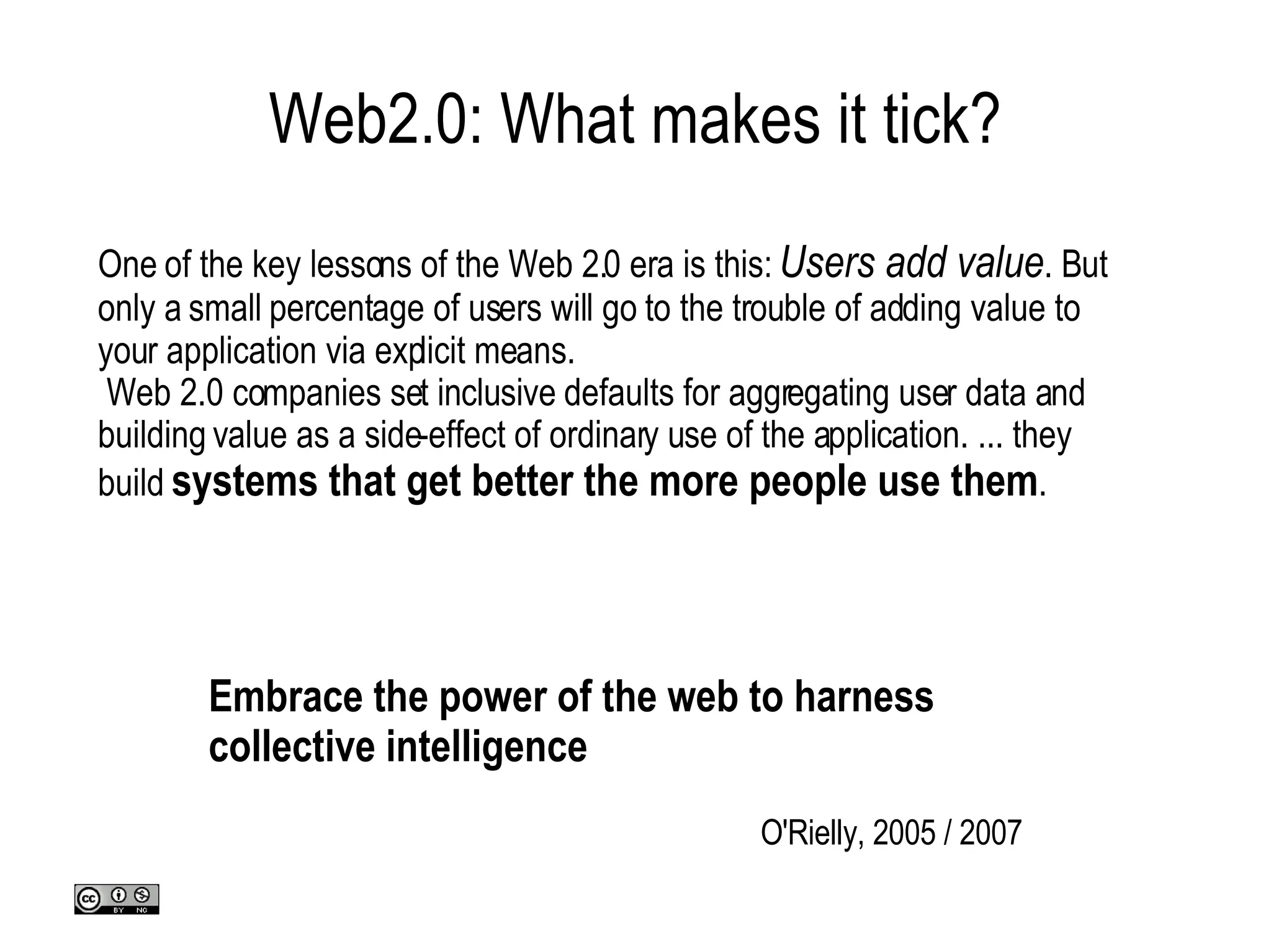 Web2.0: What makes it tick? One of the key lessons of the Web 2.0 era is this:  Users add value . But only a small percentage of users will go to the trouble of adding value to your application via explicit means.  Web 2.0 companies set inclusive defaults for aggregating user data and building value as a side-effect of ordinary use of the application. ... they build  systems that get better the more people use them . O'Rielly, 2005 / 2007 Embrace the power of the web to harness collective intelligence 