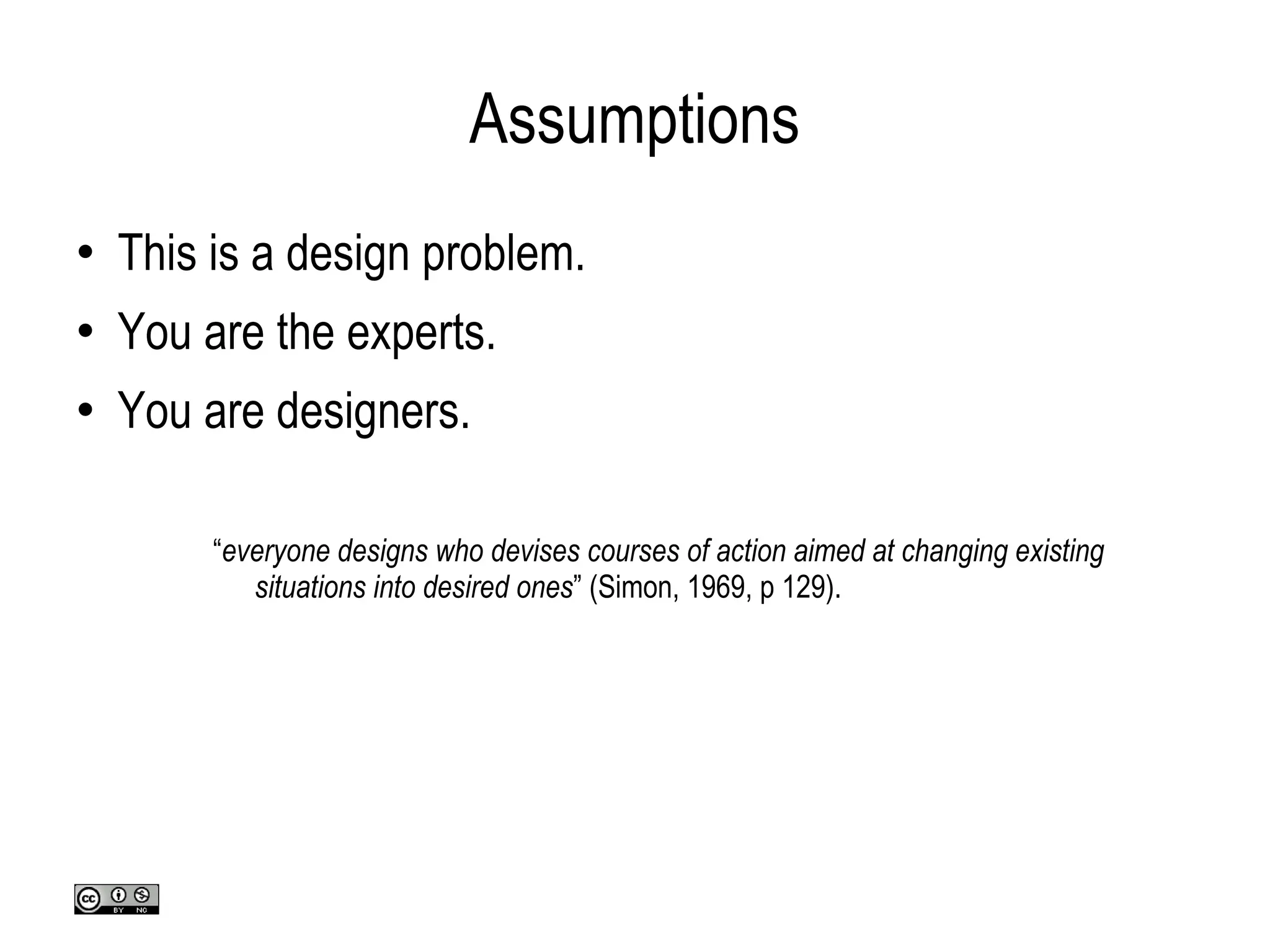 Assumptions This is a design problem. You are the experts. You are designers. “ everyone designs who devises courses of action aimed at changing existing situations into desired ones ” (Simon, 1969, p 129). 