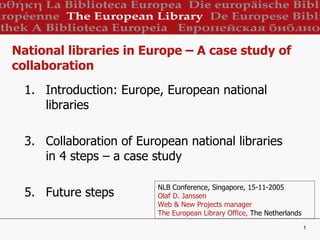 National libraries in Europe – A case study of collaboration ,[object Object],[object Object],[object Object],NLB Conference, Singapore, 15-11-2005 Olaf D. Janssen  Web & New Projects manager The European Library Office,  The Netherlands 