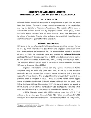 AHMAD MAHDZAN AYOB




          SINGAPORE AIRLINES LIMITED:
    BUILDING A CULTURE OF SERVICE EXCELLENCE

                                     INTRODUCTION
Business concept innovation (BCI) aims at doing business in ways that has never
been done before. The goal is to gain competitive advantage in the marketplace
and reap the benefits of “first-mover” advantage. The objective of this paper to
‘unpack’ the business model used by Singapore Airlines Limited (SIA), a most
successful airline company from an Asian country, which has weathered the
turbulence of the Asian financial crisis, and came out unscathed. Hopefully, some
useful lessons can be gleaned from this case study.


                                 COMPANY BACKGROUND
SIA is one of the two offshoots of the Malayan Airways, an airline company formed
in 1947 by British interests when both Malaya and Singapore were under British
rule. When Malaysia was formed in 1963 the airline became known as Malaysian
Airways. In 1966, the company’s name was changed to Malaysia-Singapore
Airlines (MSA), only to cease operation in 1972 when both governments aspired
to have their own airlines (Nationmaster, 2005), bearing their country’s name.1
The Malaysian Airlines System (MAS) is the spin-off on the Malaysian side while
SIA goes to Singapore (Chan, 2000a).
        Singapore International Airlines can only operate international flights,
Singapore being an island city (area 647.5 km2) at the tip of the Malaysian
peninsula; yet the company has grown in stature to become one of the most
successful airlines globally. This is judged from the various industry awards it has
garnered since its inception in 1972.              Now, SIA is the world's second-biggest
airline by market capitalization (common stocks valued at USD 6.8 billion) after
U.S.’s Southwest Airlines (Morningstar, 2005). Its currents assets are valued at
USD 9.2b and current liabilities stands at only USD 2b (Appendix Table A1), which
gives a current ratio of 4.58, way above the rule of thumb standard of 2.0.
        In 2004, SIA sales totaled USD 5,795.6 millions; down from USD 5,933.6
millions of the previous year (Appendix Table A2). It has a workforce of 29,734
employees drawn from all over the world. Its major competitors are Cathy Pacific,



1
 Singapore left the Federation of Malaysia in 1965 to become an independent nation. This explains the
new name, Malaysia-Singapore Airlines.



                                                                                                    1
 