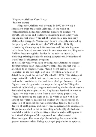 Singapore Airlines Case Study
(Student paper)
Singapore Airlines was created in 1972 following a
separation from Malaysian Airlines. In the wake of
reorganization, Singapore Airlines undertook aggressive
growth, investing and trading to maximize profitability and
expand market share. Through this change, a new company
philosophy emerged, “Success or failure is largely dictated by
the quality of service it provides” (Wyckoff, 1989). By
reinventing the company infrastructure and introducing new
initiatives focused on excellence in customer service, Singapore
Airlines became a global leader in the service industry,
elevating existing standards among competitors.Evaluation of
Workforce Management Program
The strategy widely utilized by Singapore Airlines to ensure
differentiation in an increasingly competitive market was its
attention to in-flight service. “Good flight service [was]
important in its own right and is a reflection of attention to
detail throughout the airline” (Wyckoff, 1989). This statement
perpetuated the belief that excellence in service was directly
tied to the careful selection and individual performance of in-
flight crews charged with the responsibility of fulfilling the
needs of individual passengers and exuding the levels of service
demanded by the organization. Applicants destined to work as
flight stewards were drawn from a very young population,
typically spanning the ages of 18-25 years of age with high
school equivalency against the English system of education.
Selection of applications was competitive largely due to the
degree of skill, poise, and experience required of its candidates.
These policies led to the on-boarding of a highly skilled and
youthful workforce with positive attitudes and a willingness to
be trained. Critique of this approach revealed several
disadvantages. The most significant being the potential for
greater turnover when hiring a younger population as opposed
 