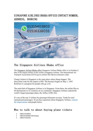 SINGAPORE AIRLINES DHAKA OFFICE CONTACT NUMBER,
ADDRESS, BOOKING
The Singapore Airlines Dhaka office
The Singapore Airlines Dhaka office Singapore Airlines Dhaka office is in Gulshan-2.
One of the largest airlines in the world is Singapore Airlines. The International Air
Transport Association (IATA) gives airlines like SQ two-character codes.
Changi Airport in Singapore is the main place where things happen. The
three-letter code for the airport is SIN. The business began on May 1, 1947.
KrisFlyer is a program for people who go a lot.
The main hub of Singapore Airlines is in Singapore. From there, the airline flies to
64 destinations in 32 countries on six continents. Singapore Airlines ordered the
world’s largest passenger plane, the Airbus A380, first.
It’s one of the top 15 airlines by passenger-kilometer revenue. Tenth for total
international passengers. If you have questions about Singapore Airlines, contact
the departments and people below.
Who to talk to about buying plane tickets
 +8801516338033
 +8801315403803 (WhatsApp)
 +8801575501601
 