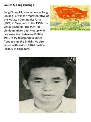 Source A: Fang Chuang Pi
Fong Chong Pik, also known as Fang
Chuang Pi, was the representative of
the Malayan Communist Party
(MCP) in Singapore in the 1950s. He
was nicknamed “The Plen” or
plenipotentiary, and met up with
Lee Kuan Yew between 1958 to
1961 to try to organize a united
front against the British . He also
liaised with various leftist political
leaders in Singapore.
 