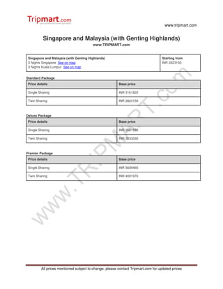 www.tripmart.com


           Singapore and Malaysia (with Genting Highlands)
                                        www.TRIPMART.com


 Singapore and Malaysia (with Genting Highlands)                                  Starting from
 3 Nights Singapore See on map                                                    INR 2823150
 3 Nights Kuala Lumpur See on map


Standard Package
 Price details                                          Base price

 Single Sharing                                         INR 3161820

 Twin Sharing                                           INR 2823150



Deluxe Package
 Price details                                          Base price

 Single Sharing                                         INR 3581580

 Twin Sharing                                           INR 3033030



Premier Package
 Price details                                          Base price

 Single Sharing                                         INR 5699460

 Twin Sharing                                           INR 4091970




         All prices mentioned subject to change, please contact Tripmart.com for updated prices
 