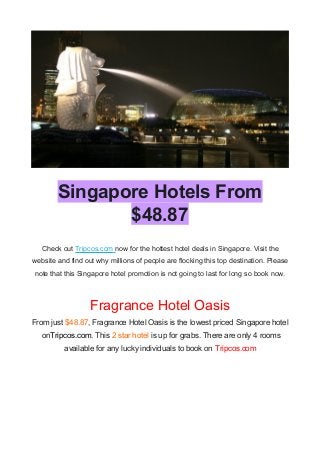 Singapore Hotels From
$48.87
Check out Tripcos.com now for the hottest hotel deals in Singapore. Visit the
website and find out why millions of people are flocking this top destination. Please
note that this Singapore hotel promotion is not going to last for long so book now.
Fragrance Hotel Oasis
From just $48.87, Fragrance Hotel Oasis is the lowest priced Singapore hotel
onTripcos.com. This 2 star hotel is up for grabs. There are only 4 rooms
available for any lucky individuals to book on Tripcos.com
 