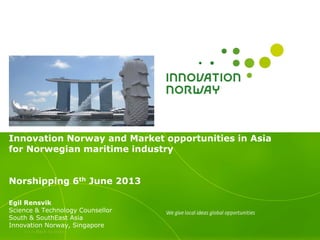 >>> Back to index
Innovation Norway and Market opportunities in Asia
for Norwegian maritime industry
Norshipping 6th June 2013
Egil Rensvik
Science & Technology Counsellor
South & SouthEast Asia
Innovation Norway, Singapore
 
