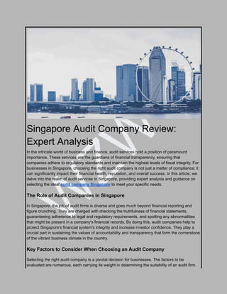 W
Z
W
U
Singapore Audit Company Review:
Expert Analysis
In the intricate world of business and finance, audit services hold a position of paramount
importance. These services are the guardians of financial transparency, ensuring that
companies adhere to regulatory standards and maintain the highest levels of fiscal integrity. For
businesses in Singapore, choosing the right audit company is not just a matter of compliance; it
can significantly impact their financial health, reputation, and overall success. In this article, we
delve into the realm of audit services in Singapore, providing expert analysis and guidance on
selecting the ideal audit company Singapore to meet your specific needs.
The Role of Audit Companies in Singapore
In Singapore, the job of audit firms is diverse and goes much beyond financial reporting and
figure crunching. They are charged with checking the truthfulness of financial statements,
guaranteeing adherence to legal and regulatory requirements, and spotting any abnormalities
that might be present in a company's financial records. By doing this, audit companies help to
protect Singapore's financial system's integrity and increase investor confidence. They play a
crucial part in sustaining the values of accountability and transparency that form the cornerstone
of the vibrant business climate in the country.
Key Factors to Consider When Choosing an Audit Company
Selecting the right audit company is a pivotal decision for businesses. The factors to be
evaluated are numerous, each carrying its weight in determining the suitability of an audit firm.
 